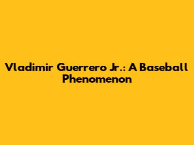 Vladimir Guerrero Jr.: A Baseball Phenomenon