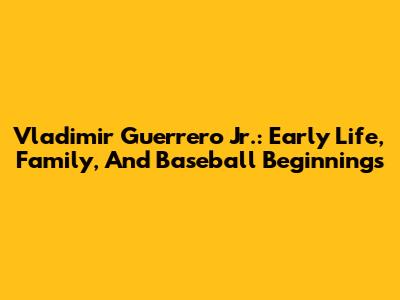 Vladimir Guerrero Jr.: Early Life, Family, And Baseball Beginnings