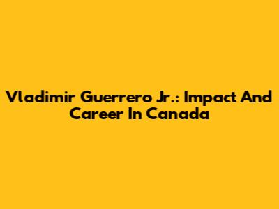 Vladimir Guerrero Jr.: Impact And Career In Canada