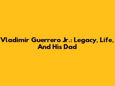 Vladimir Guerrero Jr.: Legacy, Life, And His Dad