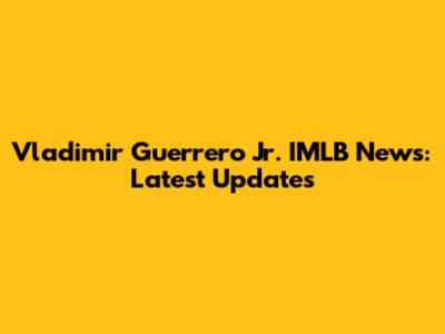 Vladimir Guerrero Jr. IMLB News: Latest Updates