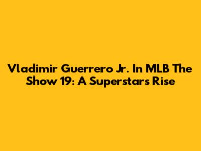 Vladimir Guerrero Jr. In MLB The Show 19: A Superstar's Rise