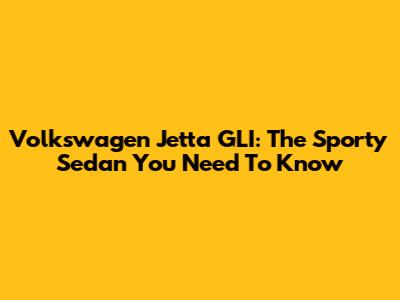 Volkswagen Jetta GLI: The Sporty Sedan You Need To Know