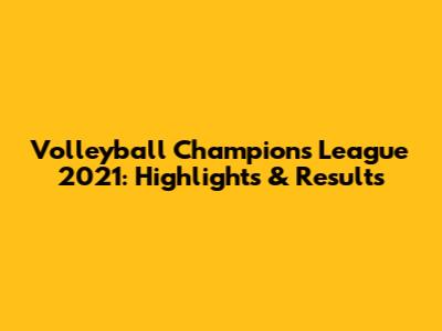 Volleyball Champions League 2021: Highlights & Results
