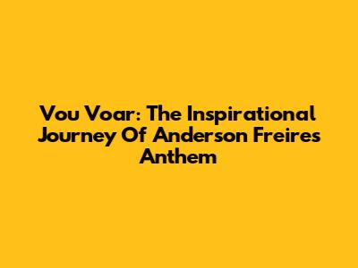 Vou Voar: The Inspirational Journey Of Anderson Freire's Anthem
