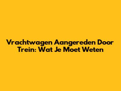 Vrachtwagen Aangereden Door Trein: Wat Je Moet Weten