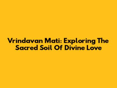Vrindavan Mati: Exploring The Sacred Soil Of Divine Love