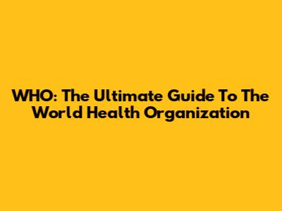 WHO: The Ultimate Guide To The World Health Organization