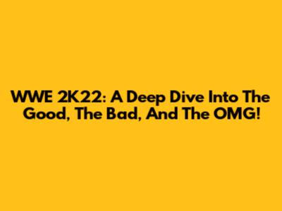 WWE 2K22: A Deep Dive Into The Good, The Bad, And The OMG!