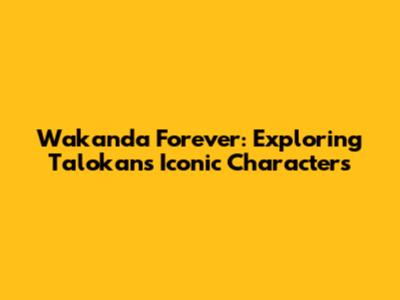 Wakanda Forever: Exploring Talokan's Iconic Characters