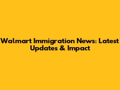 Walmart Immigration News: Latest Updates & Impact