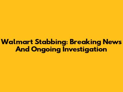 Walmart Stabbing: Breaking News And Ongoing Investigation