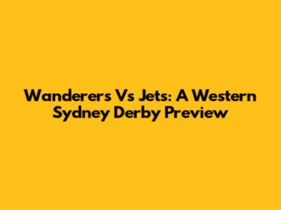 Wanderers Vs Jets: A Western Sydney Derby Preview