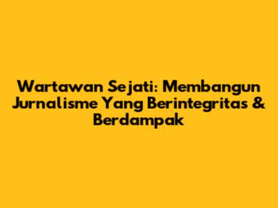Wartawan Sejati: Membangun Jurnalisme Yang Berintegritas & Berdampak