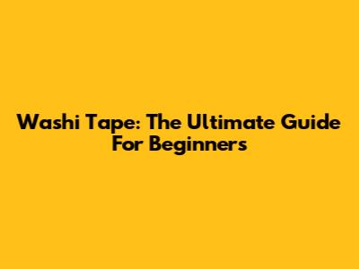 Washi Tape: The Ultimate Guide For Beginners