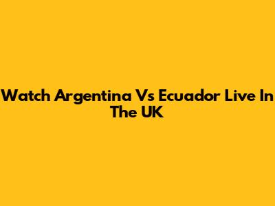 Watch Argentina Vs Ecuador Live In The UK
