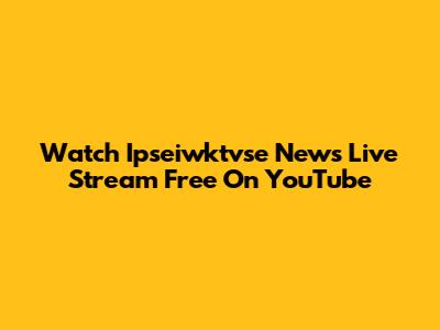 Watch Ipseiwktvse News Live Stream Free On YouTube