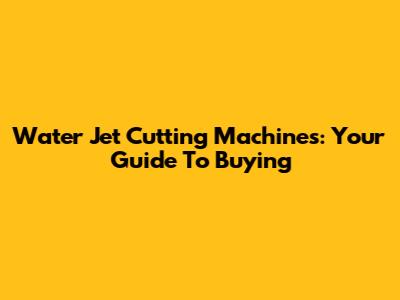 Water Jet Cutting Machines: Your Guide To Buying