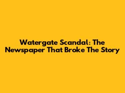 Watergate Scandal: The Newspaper That Broke The Story