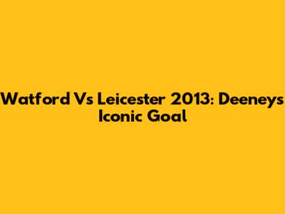 Watford Vs Leicester 2013: Deeney's Iconic Goal