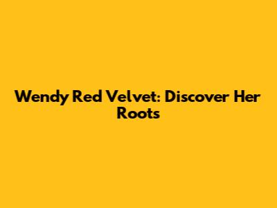 Wendy Red Velvet: Discover Her Roots
