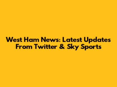 West Ham News: Latest Updates From Twitter & Sky Sports
