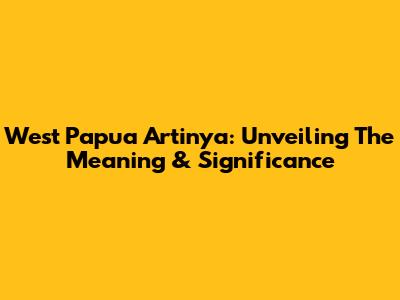West Papua Artinya: Unveiling The Meaning & Significance