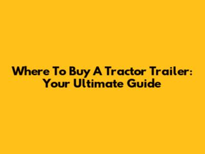 Where To Buy A Tractor Trailer: Your Ultimate Guide