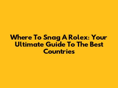 Where To Snag A Rolex: Your Ultimate Guide To The Best Countries