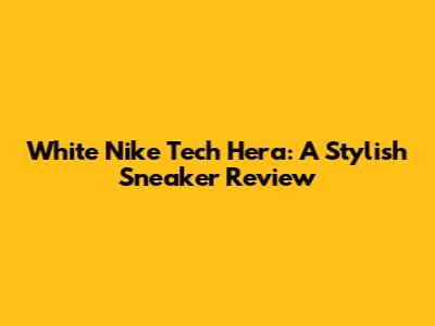 White Nike Tech Hera: A Stylish Sneaker Review