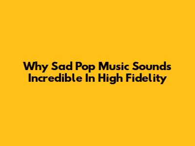 Why Sad Pop Music Sounds Incredible In High Fidelity