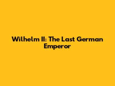Wilhelm II: The Last German Emperor