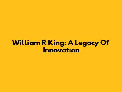 William R King: A Legacy Of Innovation
