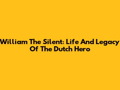 William The Silent: Life And Legacy Of The Dutch Hero
