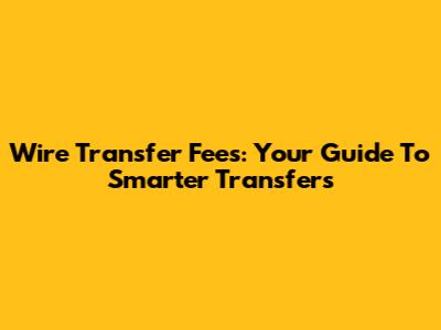 Wire Transfer Fees: Your Guide To Smarter Transfers