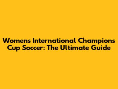 Women's International Champions Cup Soccer: The Ultimate Guide
