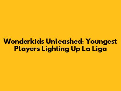 Wonderkids Unleashed: Youngest Players Lighting Up La Liga