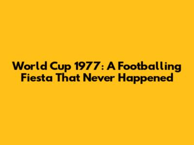 World Cup 1977: A Footballing Fiesta That Never Happened