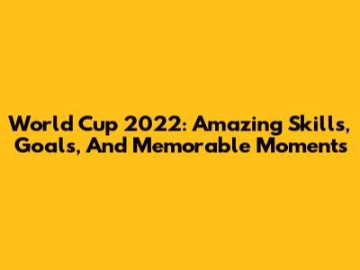 World Cup 2022: Amazing Skills, Goals, And Memorable Moments