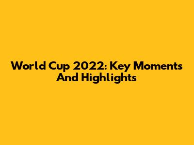 World Cup 2022: Key Moments And Highlights
