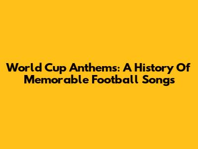 World Cup Anthems: A History Of Memorable Football Songs