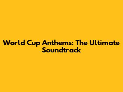 World Cup Anthems: The Ultimate Soundtrack