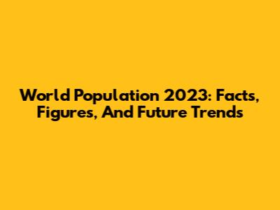 World Population 2023: Facts, Figures, And Future Trends