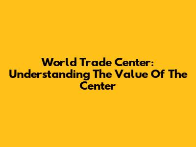 World Trade Center: Understanding The Value Of The Center