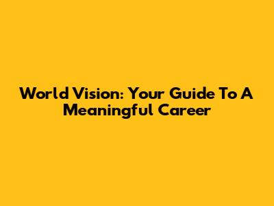 World Vision: Your Guide To A Meaningful Career