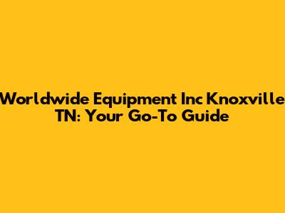 Worldwide Equipment Inc Knoxville TN: Your Go-To Guide