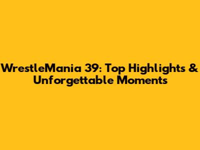 WrestleMania 39: Top Highlights & Unforgettable Moments