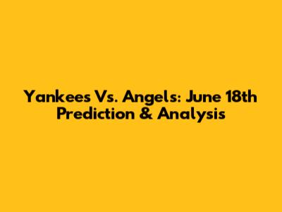 Yankees Vs. Angels: June 18th Prediction & Analysis