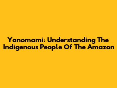 Yanomami: Understanding The Indigenous People Of The Amazon