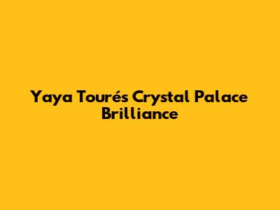 Yaya Touré's Crystal Palace Brilliance